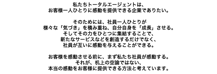 �������g�[�^���G�[�W�F���g�́A���q�l��l�ЂƂ�Ɋ�����񋟂ł����Ƃł��肽���B���̂��߂ɂ́A�Ј���l�ЂƂ肪�l�X�ȁu�C�Â��v��ςݏd�ˁA�������g���u�����v������B�����Ă��̗͂��ЂƂɏW�����邱�ƂŁA�V���ȃT�[�r�X�Ȃǂ�n�����邾���łȂ��A�Ј����݂��Ɋ�����^���邱�Ƃ��ł���B���q�l������������O�ɁA�܂��������Ј�����������B���ꂪ�A����̋�_�ł͂Ȃ��A�{���̊��������q�l�ɒ񋟂ł�����@�ƍl���Ă��܂��B